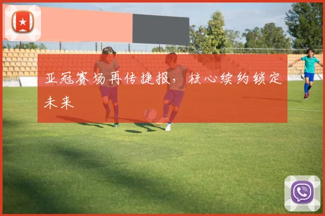 亚冠赛场再传捷报，核心续约锁定未来