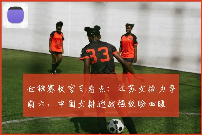 世锦赛收官日看点：江苏女排力争前六，中国女排迎战强敌盼回暖