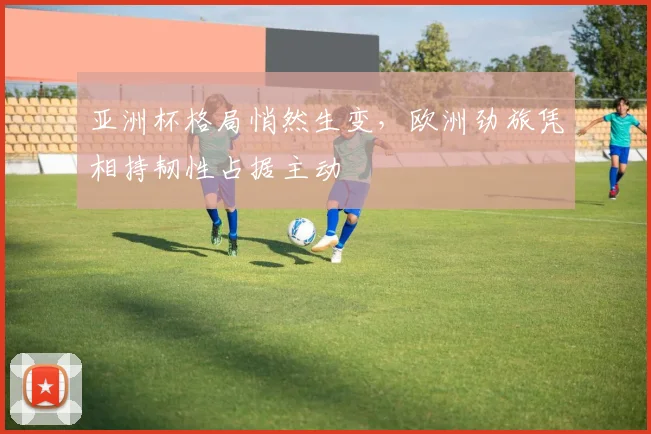 亚洲杯格局悄然生变，欧洲劲旅凭相持韧性占据主动