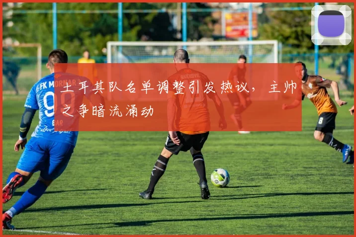 土耳其队名单调整引发热议，主帅之争暗流涌动