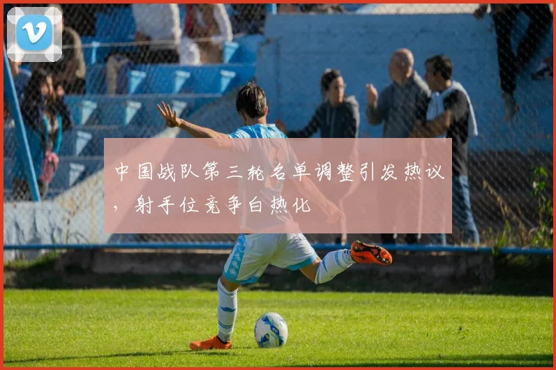中国战队第三轮名单调整引发热议，射手位竞争白热化