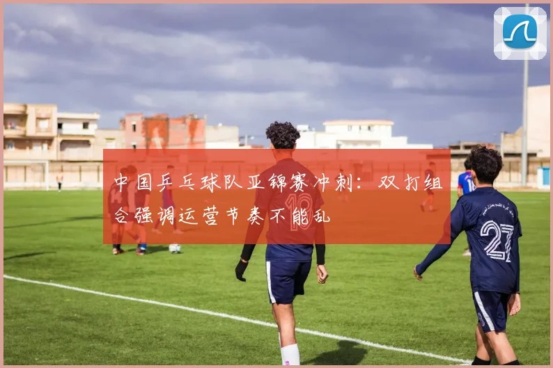 中国乒乓球队亚锦赛冲刺：双打组合强调运营节奏不能乱