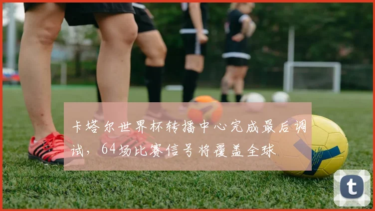 卡塔尔世界杯转播中心完成最后调试，64场比赛信号将覆盖全球