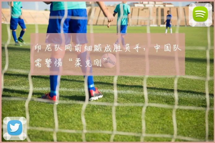 印尼队网前细腻成胜负手，中国队需警惕“柔克刚”