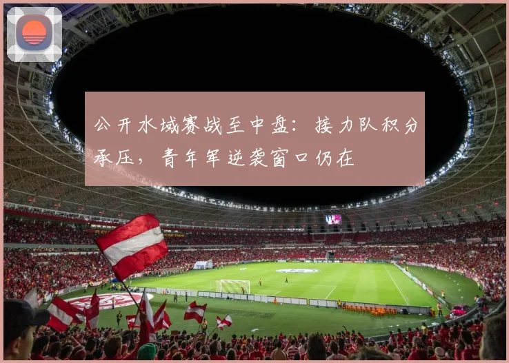 公开水域赛战至中盘：接力队积分承压，青年军逆袭窗口仍在