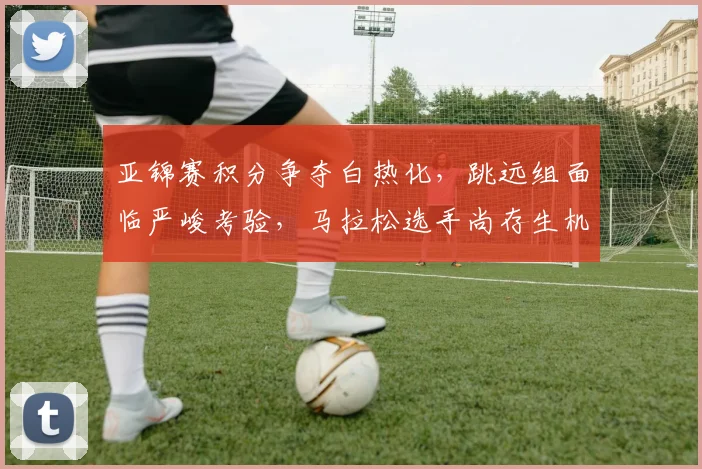 亚锦赛积分争夺白热化，跳远组面临严峻考验，马拉松选手尚存生机