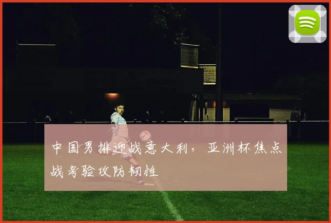 中国男排迎战意大利，亚洲杯焦点战考验攻防韧性