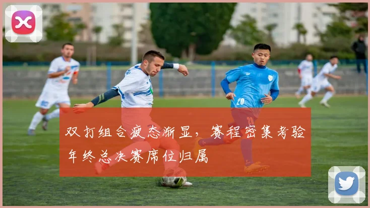 双打组合疲态渐显，赛程密集考验年终总决赛席位归属