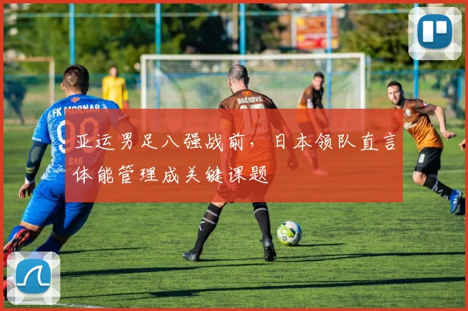 亚运男足八强战前，日本领队直言体能管理成关键课题