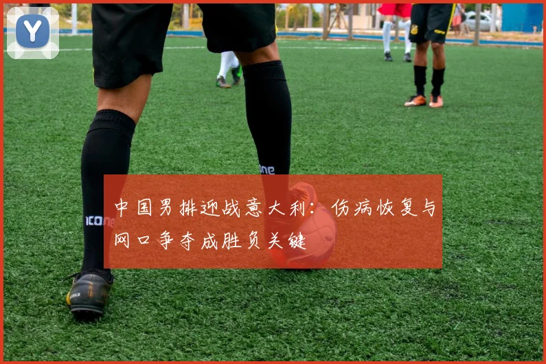 中国男排迎战意大利：伤病恢复与网口争夺成胜负关键