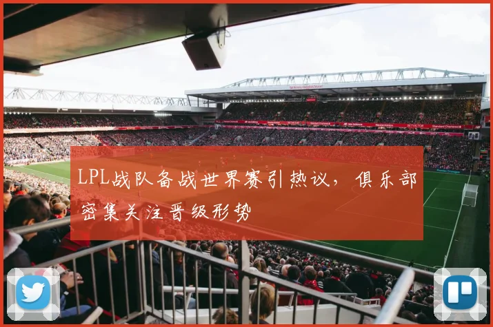 LPL战队备战世界赛引热议，俱乐部密集关注晋级形势