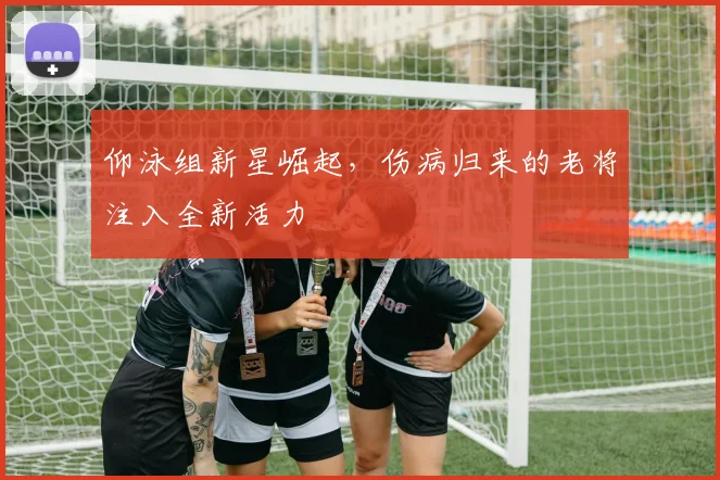 仰泳组新星崛起，伤病归来的老将注入全新活力