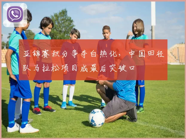 亚锦赛积分争夺白热化，中国田径队马拉松项目成最后突破口