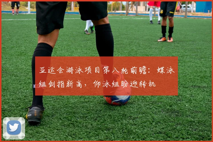 亚运会游泳项目第八轮前瞻：蝶泳组剑指新高，仰泳组盼迎转机