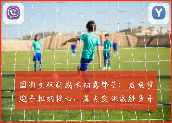 国羽女双新战术初露锋芒：后场重炮手担纲核心，落点变化成胜负手