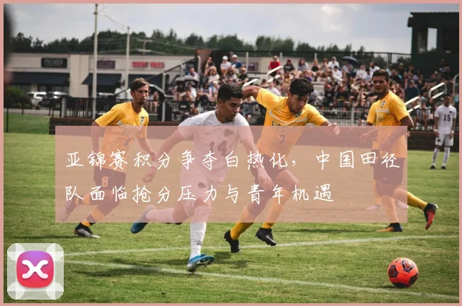 亚锦赛积分争夺白热化，中国田径队面临抢分压力与青年机遇