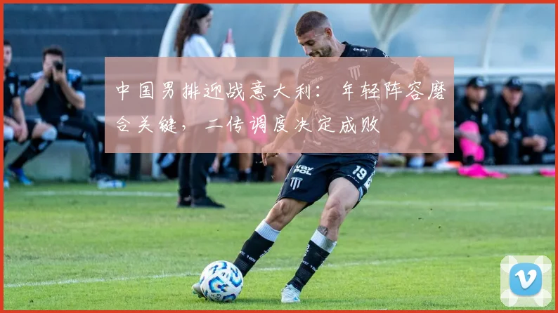 中国男排迎战意大利：年轻阵容磨合关键，二传调度决定成败