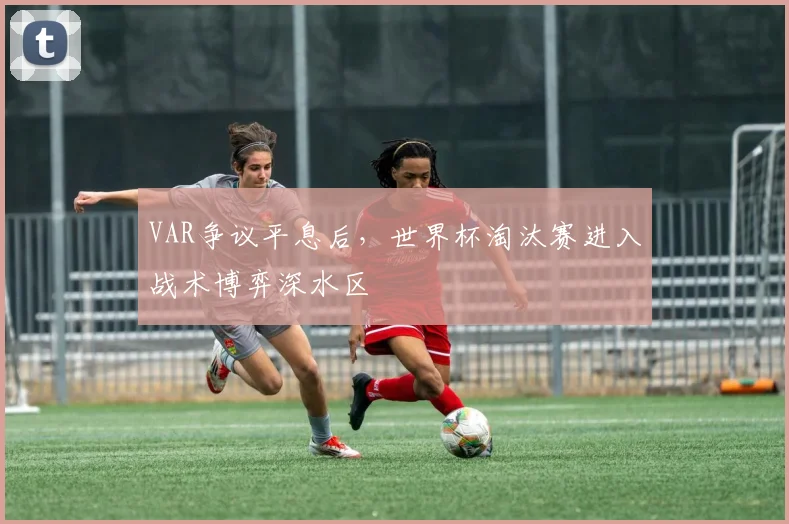 VAR争议平息后，世界杯淘汰赛进入战术博弈深水区