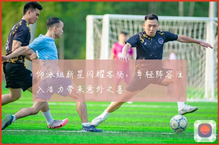 仰泳组新星闪耀客场，年轻阵容注入活力带来意外之喜