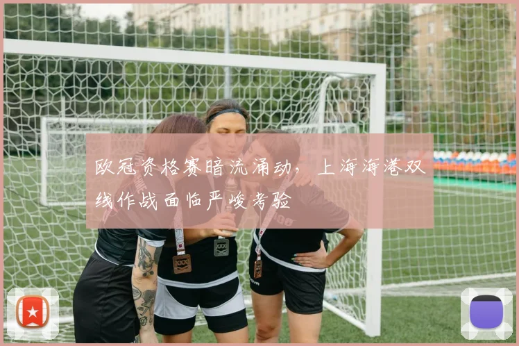 欧冠资格赛暗流涌动，上海海港双线作战面临严峻考验