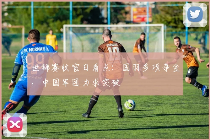 世锦赛收官日看点：国羽多项争金，中国军团力求突破