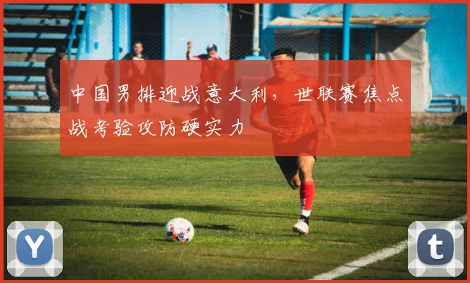中国男排迎战意大利，世联赛焦点战考验攻防硬实力