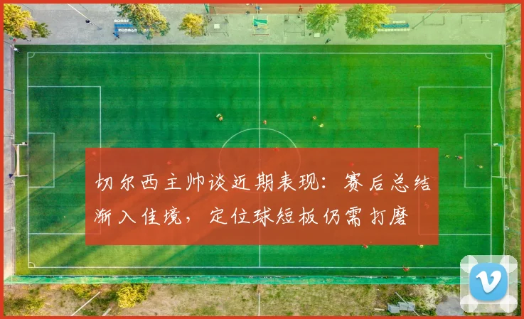 切尔西主帅谈近期表现：赛后总结渐入佳境，定位球短板仍需打磨