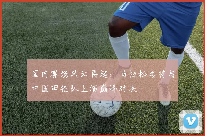 国内赛场风云再起，马拉松名将与中国田径队上演巅峰对决
