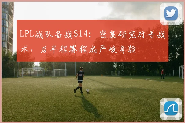 LPL战队备战S14：密集研究对手战术，后半程赛程成严峻考验