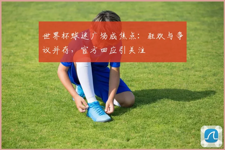 世界杯球迷广场成焦点：狂欢与争议并存，官方回应引关注