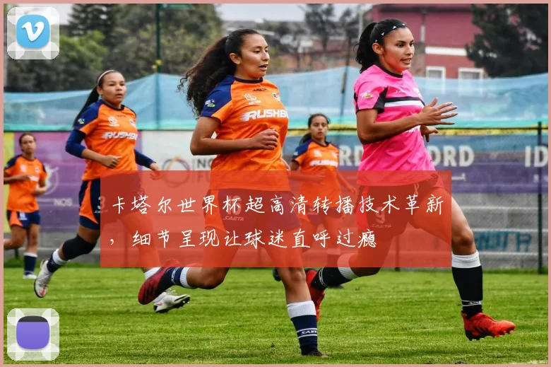 卡塔尔世界杯超高清转播技术革新，细节呈现让球迷直呼过瘾