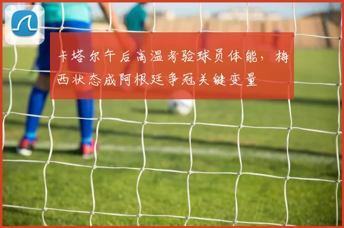 卡塔尔午后高温考验球员体能，梅西状态成阿根廷争冠关键变量