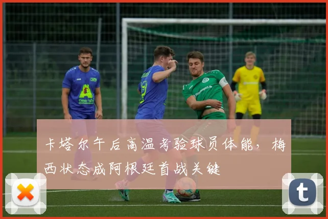 卡塔尔午后高温考验球员体能，梅西状态成阿根廷首战关键