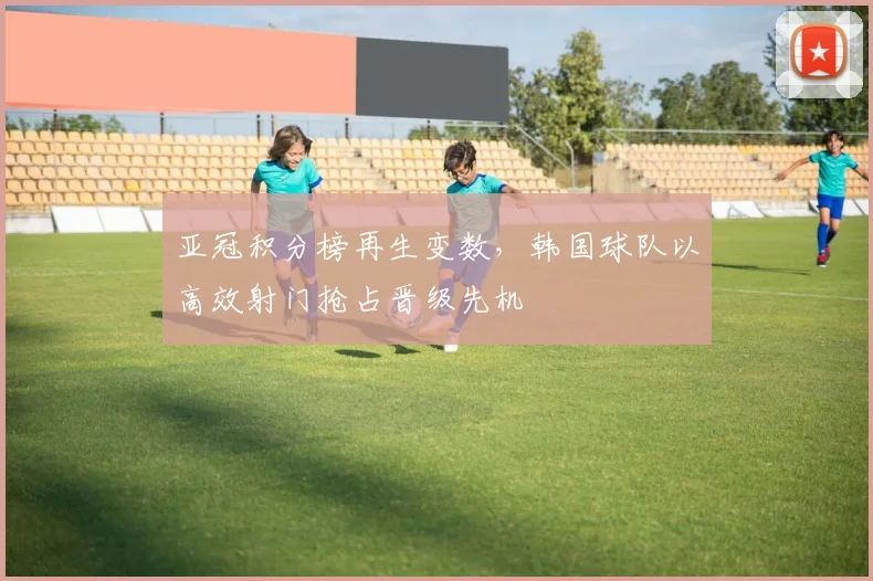 亚冠积分榜再生变数，韩国球队以高效射门抢占晋级先机