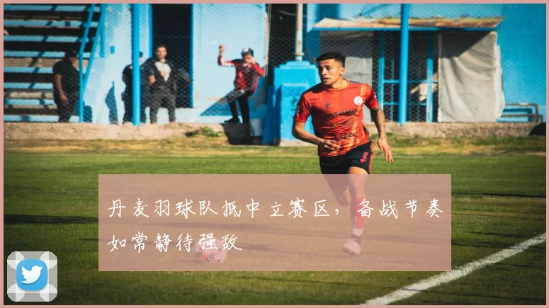丹麦羽球队抵中立赛区，备战节奏如常静待强敌