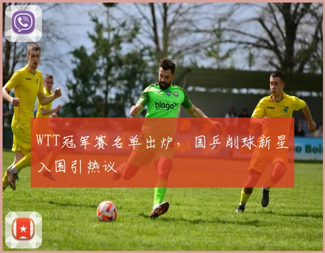 WTT冠军赛名单出炉，国乒削球新星入围引热议