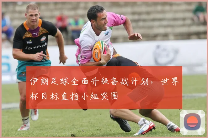 伊朗足球全面升级备战计划，世界杯目标直指小组突围