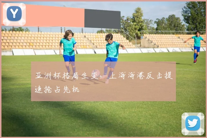 亚洲杯格局生变，上海海港反击提速抢占先机