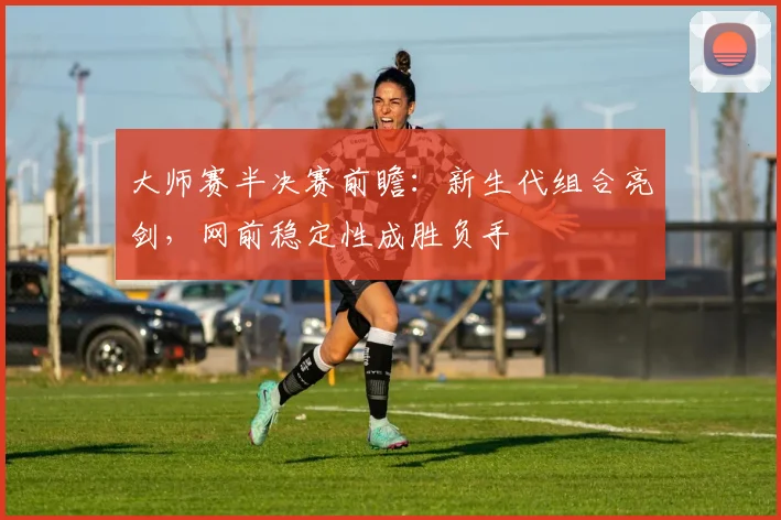 大师赛半决赛前瞻：新生代组合亮剑，网前稳定性成胜负手