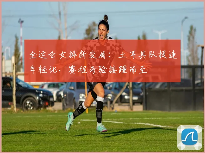 全运会女排新变局：土耳其队提速年轻化，赛程考验接踵而至