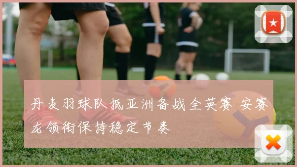 丹麦羽球队抵亚洲备战全英赛 安赛龙领衔保持稳定节奏