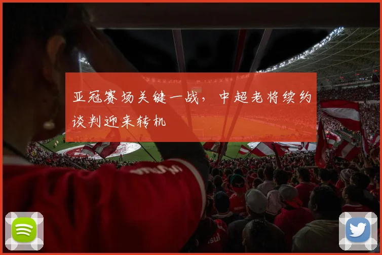 亚冠赛场关键一战，中超老将续约谈判迎来转机