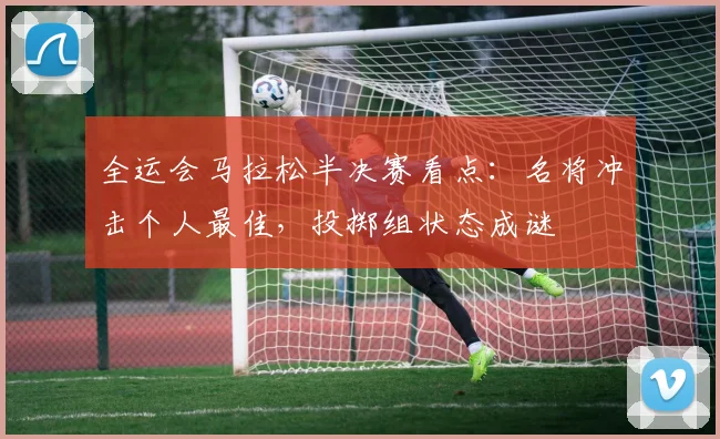 全运会马拉松半决赛看点：名将冲击个人最佳，投掷组状态成谜
