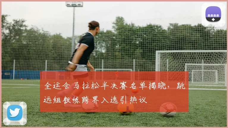 全运会马拉松半决赛名单揭晓，跳远组教练跨界入选引热议