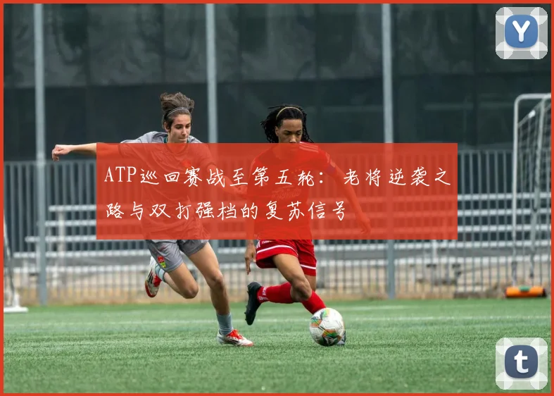 ATP巡回赛战至第五轮：老将逆袭之路与双打强档的复苏信号
