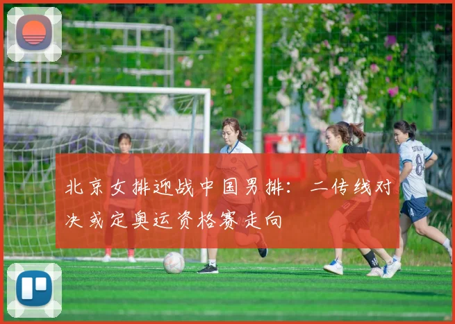 北京女排迎战中国男排：二传线对决或定奥运资格赛走向
