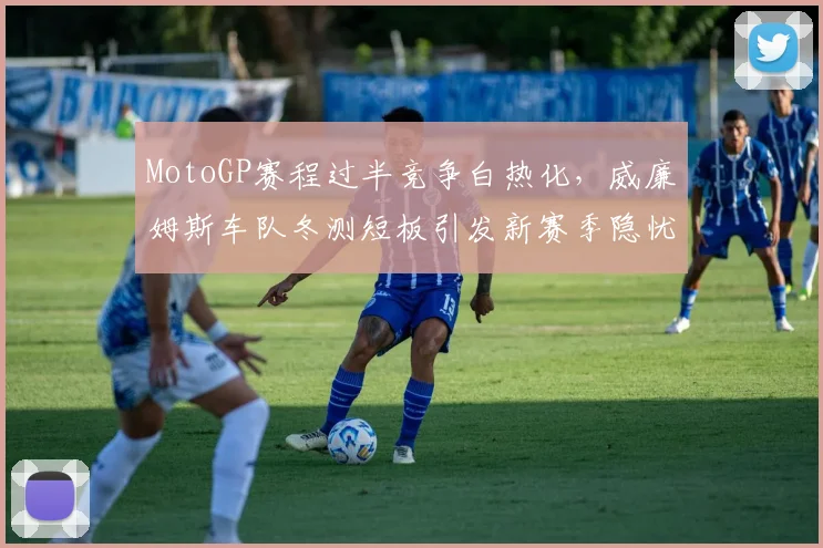 MotoGP赛程过半竞争白热化，威廉姆斯车队冬测短板引发新赛季隐忧