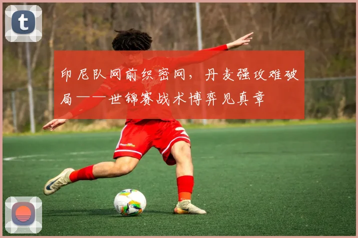 印尼队网前织密网，丹麦强攻难破局——世锦赛战术博弈见真章