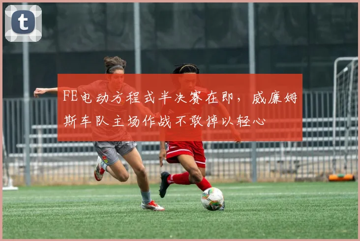 FE电动方程式半决赛在即，威廉姆斯车队主场作战不敢掉以轻心