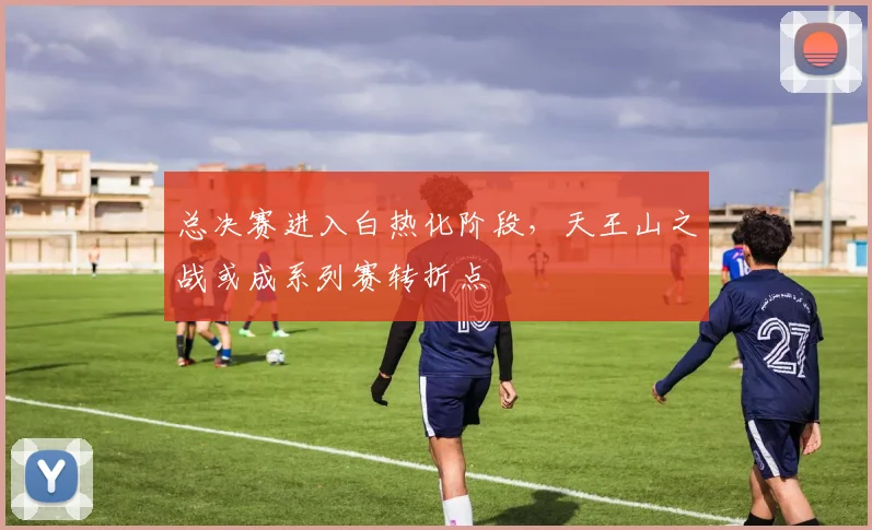 总决赛进入白热化阶段，天王山之战或成系列赛转折点